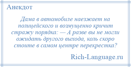
    Дама в автомобиле наезжает на полицейского и возмущенно кричит стражу порядка: — А разве вы не могли ожидать другого выхода, коль скоро стоите в самом центре перекрестка?
