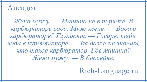 
    Жена мужу: — Машина не в порядке. В карбюраторе вода. Муж жене: — Вода в карбюраторе? Глупости. — Говорю тебе, вода в карбюраторе. — Ты даже не знаешь, что такое карбюратор. Где машина? Жена мужу: — В бассейне.
