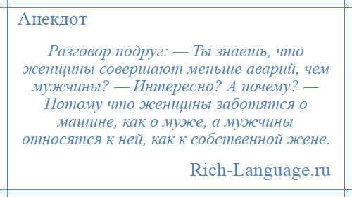 
    Разговор подруг: — Ты знаешь, что женщины совершают меньше аварий, чем мужчины? — Интересно? А почему? — Потому что женщины заботятся о машине, как о муже, а мужчины относятся к ней, как к собственной жене.