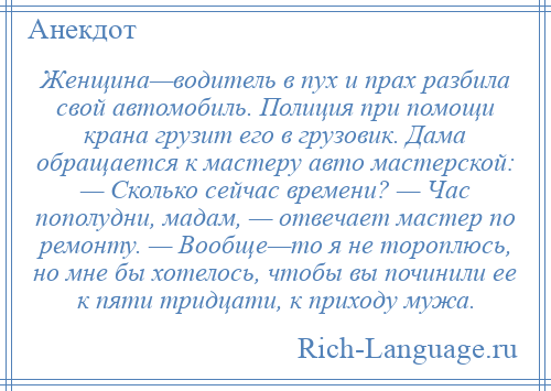 
    Женщина—водитель в пух и прах разбила свой автомобиль. Полиция при помощи крана грузит его в грузовик. Дама обращается к мастеру авто мастерской: — Сколько сейчас времени? — Час пополудни, мадам, — отвечает мастер по ремонту. — Вообще—то я не тороплюсь, но мне бы хотелось, чтобы вы починили ее к пяти тридцати, к приходу мужа.