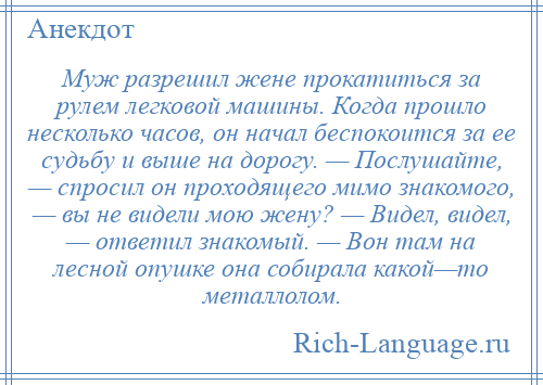 
    Муж разрешил жене прокатиться за рулем легковой машины. Когда прошло несколько часов, он начал беспокоится за ее судьбу и выше на дорогу. — Послушайте, — спросил он проходящего мимо знакомого, — вы не видели мою жену? — Видел, видел, — ответил знакомый. — Вон там на лесной опушке она собирала какой—то металлолом.