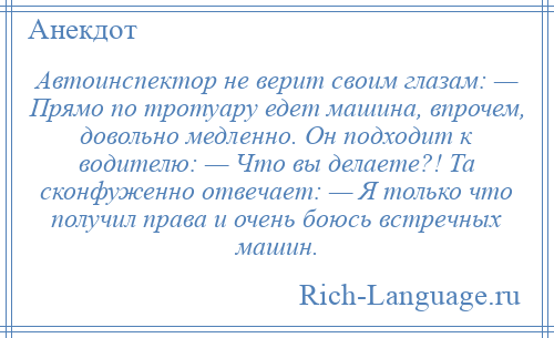 
    Автоинспектор не верит своим глазам: — Прямо по тротуару едет машина, впрочем, довольно медленно. Он подходит к водителю: — Что вы делаете?! Та сконфуженно отвечает: — Я только что получил права и очень боюсь встречных машин.