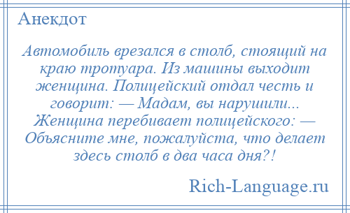 
    Автомобиль врезался в столб, стоящий на краю тротуара. Из машины выходит женщина. Полицейский отдал честь и говорит: — Мадам, вы нарушили... Женщина перебивает полицейского: — Объясните мне, пожалуйста, что делает здесь столб в два часа дня?!