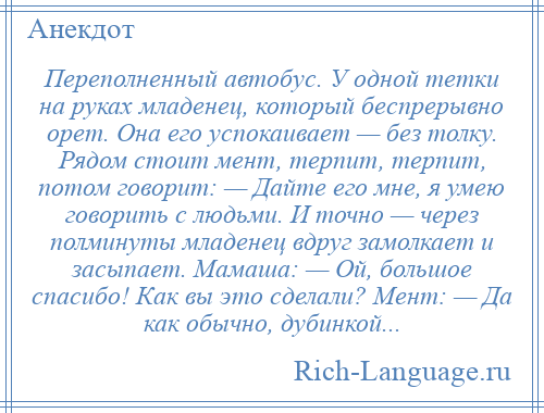 
    Переполненный автобус. У одной тетки на руках младенец, который беспрерывно орет. Она его успокаивает — без толку. Рядом стоит мент, терпит, терпит, потом говорит: — Дайте его мне, я умею говорить с людьми. И точно — через полминуты младенец вдруг замолкает и засыпает. Мамаша: — Ой, большое спасибо! Как вы это сделали? Мент: — Да как обычно, дубинкой...