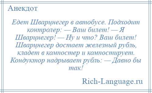 
    Едет Шварцнегер в автобусе. Подходит контролер: — Ваш билет! — Я Шварцнегер! — Ну и что? Ваш билет! Шварцнегер достает железный рубль, кладет в компостер и компостирует. Кондуктор надрывает рубль: — Давно бы так!