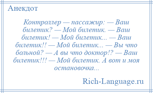 
    Контроллер — пассажир: — Ваш билетик? — Мой билетик. — Ваш билетик! — Мой билетик... — Ваш билетик!! — Мой билетик... — Вы что больной? — А вы что доктор!? — Ваш билетик!!! — Мой билетик. А вот и моя остановочка...