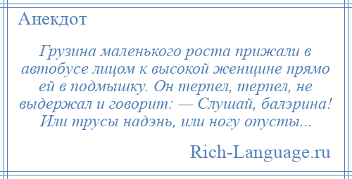 
    Грузина маленького роста прижали в автобусе лицом к высокой женщине прямо ей в подмышку. Он терпел, терпел, не выдержал и говорит: — Слушай, балэрина! Или трусы надэнь, или ногу опусты...