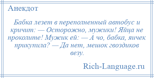 
    Бабка лезет в переполненный автобус и кричит: — Осторожно, мужики! Яйца не проколите! Мужик ей: — А чо, бабка, яичек прикупила? — Да нет, мешок гвоздиков везу.