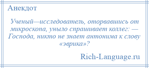 
    Ученый—исследователь, оторвавшись от микроскопа, уныло спрашивает коллег: — Господа, никто не знает антонима к слову «эврика»?