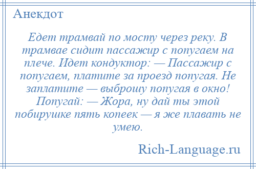 
    Едет трамвай по мосту через реку. В трамвае сидит пассажир с попугаем на плече. Идет кондуктор: — Пассажир с попугаем, платите за проезд попугая. Не заплатите — выброшу попугая в окно! Попугай: — Жора, ну дай ты этой побирушке пять копеек — я же плавать не умею.