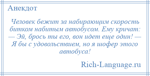 
    Человек бежит за набирающим скорость битком набитым автобусом. Ему кричат: — Эй, брось ты его, вон идет еще один! — Я бы с удовольствием, но я шофер этого автобуса!