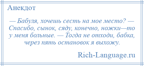 
    — Бабуля, хочешь сесть на мое место? — Спасибо, сынок, сяду, конечно, ножки—то у меня больные. — Тогда не отходи, бабка, через пять остановок я выхожу.