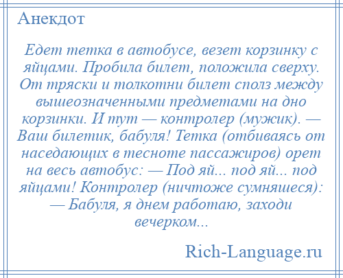 
    Едет тетка в автобусе, везет корзинку с яйцами. Пробила билет, положила сверху. От тряски и толкотни билет сполз между вышеозначенными предметами на дно корзинки. И тут — контролер (мужик). — Ваш билетик, бабуля! Тетка (отбиваясь от наседающих в тесноте пассажиров) орет на весь автобус: — Под яй... под яй... под яйцами! Контролер (ничтоже сумняшеся): — Бабуля, я днем работаю, заходи вечерком...