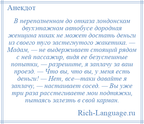 
    В переполненном до отказа лондонском двухэтажном автобусе дородная женщина никак не может достать деньги из своего туго застегнутого жакетика. — Мадам, — не выдерживает стоящий рядом с ней пассажир, видя ее безуспешные попытки, — разрешите, я заплачу за ваш проезд. — Что вы, что вы, у меня есть деньги! — Нет, все—таки давайте я заплачу, — настаивает сосед. — Вы уже три раза расстегиваете мои подтяжки, пытаясь залезть в свой карман.