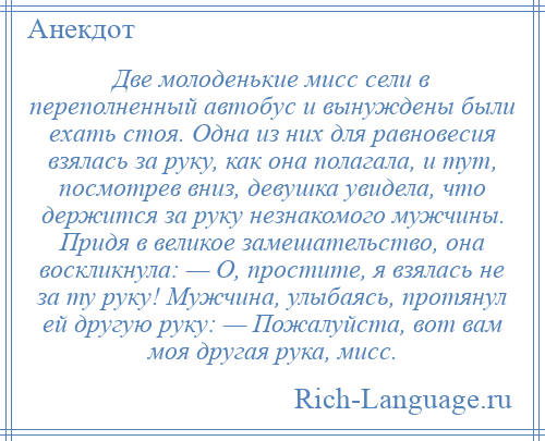 
    Две молоденькие мисс сели в переполненный автобус и вынуждены были ехать стоя. Одна из них для равновесия взялась за руку, как она полагала, и тут, посмотрев вниз, девушка увидела, что держится за руку незнакомого мужчины. Придя в великое замешательство, она воскликнула: — О, простите, я взялась не за ту руку! Мужчина, улыбаясь, протянул ей другую руку: — Пожалуйста, вот вам моя другая рука, мисс.