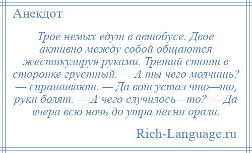 
    Трое немых едут в автобусе. Двое активно между собой общаются жестикулируя руками. Третий стоит в сторонке грустный. — А ты чего молчишь? — спрашивают. — Да вот устал что—то, руки болят. — А чего случилось—то? — Да вчера всю ночь до утра песни орали.