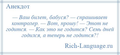 
    — Ваш билет, бабуся? — спрашивает контролер. — Вот, прошу! — Этот не годится. — Как это не годится? Семь дней годился, а теперь не годится?!