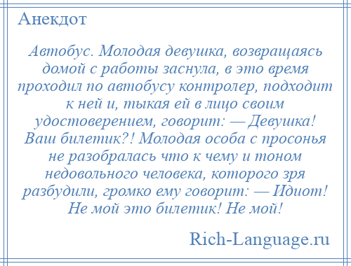 
    Автобус. Молодая девушка, возвращаясь домой с работы заснула, в это время проходил по автобусу контролер, подходит к ней и, тыкая ей в лицо своим удостоверением, говорит: — Девушка! Ваш билетик?! Молодая особа с просонья не разобралась что к чему и тоном недовольного человека, которого зря разбудили, громко ему говорит: — Идиот! Не мой это билетик! Не мой!