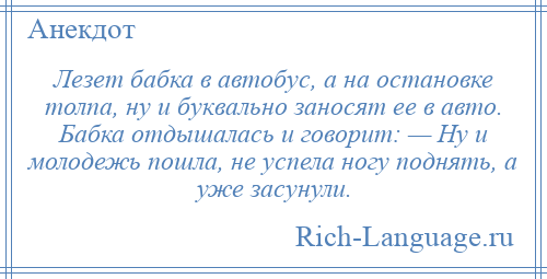 
    Лезет бабка в автобус, а на остановке толпа, ну и буквально заносят ее в авто. Бабка отдышалась и говорит: — Ну и молодежь пошла, не успела ногу поднять, а уже засунули.