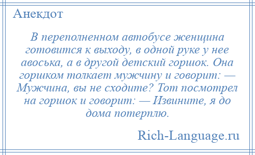 
    В переполненном автобусе женщина готовится к выходу, в одной руке у нее авоська, а в другой детский горшок. Она горшком толкает мужчину и говорит: — Мужчина, вы не сходите? Тот посмотрел на горшок и говорит: — Извините, я до дома потерплю.