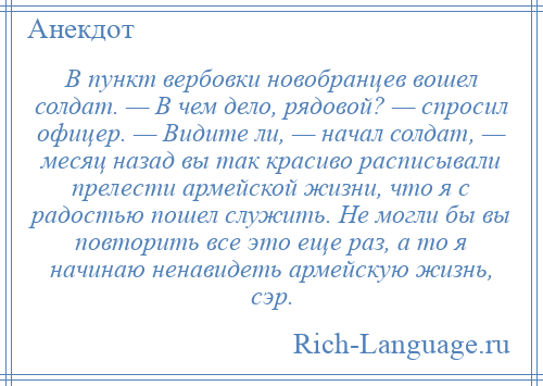 
    В пункт вербовки новобранцев вошел солдат. — В чем дело, рядовой? — спросил офицер. — Видите ли, — начал солдат, — месяц назад вы так красиво расписывали прелести армейской жизни, что я с радостью пошел служить. Не могли бы вы повторить все это еще раз, а то я начинаю ненавидеть армейскую жизнь, сэр.