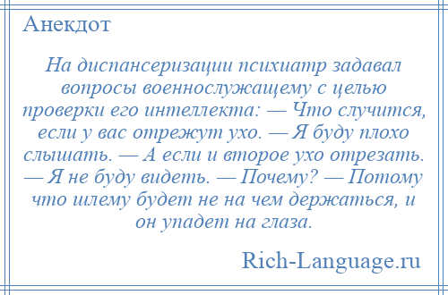 
    На диспансеризации психиатр задавал вопросы военнослужащему с целью проверки его интеллекта: — Что случится, если у вас отрежут ухо. — Я буду плохо слышать. — А если и второе ухо отрезать. — Я не буду видеть. — Почему? — Потому что шлему будет не на чем держаться, и он упадет на глаза.