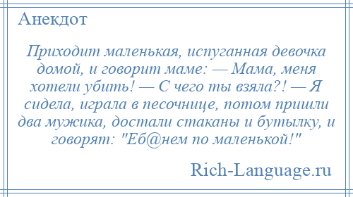 
    Приходит маленькая, испуганная девочка домой, и говорит маме: — Мама, меня хотели убить! — С чего ты взяла?! — Я сидела, играла в песочнице, потом пришли два мужика, достали стаканы и бутылку, и говорят: Еб@нем по маленькой! 