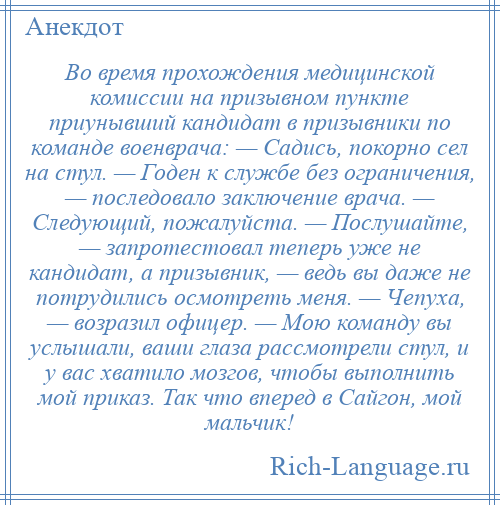 
    Во время прохождения медицинской комиссии на призывном пункте приунывший кандидат в призывники по команде военврача: — Садись, покорно сел на стул. — Годен к службе без ограничения, — последовало заключение врача. — Следующий, пожалуйста. — Послушайте, — запротестовал теперь уже не кандидат, а призывник, — ведь вы даже не потрудились осмотреть меня. — Чепуха, — возразил офицер. — Мою команду вы услышали, ваши глаза рассмотрели стул, и у вас хватило мозгов, чтобы выполнить мой приказ. Так что вперед в Сайгон, мой мальчик!