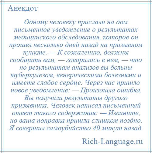 
    Одному человеку прислали на дом письменное уведомление о результатах медицинского обследования, которое он прошел несколько дней назад на призывном пункте. — К сожалению, должны сообщить вам, — говорилось в нем, — что по результатам анализов вы больны туберкулезом, венерическими болезнями и имеете слабое сердце. Через час пришло новое уведомление: — Произошла ошибка. Вы получили результаты другого призывника. Человек написал письменный ответ такого содержания: — Извините, но ваша поправка пришла слишком поздно. Я совершил самоубийство 40 минут назад.