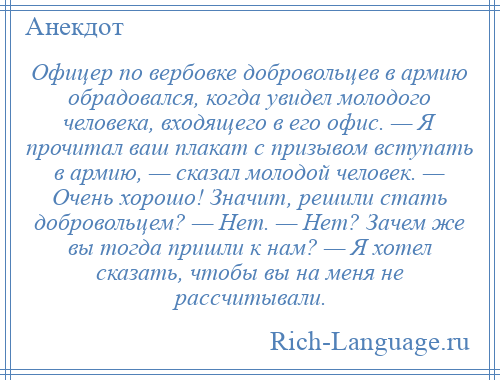 
    Офицер по вербовке добровольцев в армию обрадовался, когда увидел молодого человека, входящего в его офис. — Я прочитал ваш плакат с призывом вступать в армию, — сказал молодой человек. — Очень хорошо! Значит, решили стать добровольцем? — Нет. — Нет? Зачем же вы тогда пришли к нам? — Я хотел сказать, чтобы вы на меня не рассчитывали.