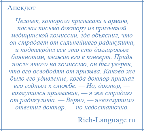 
    Человек, которого призывали в армию, послал письмо доктору из призывной медицинской комиссии, где объяснил, что он страдает от сильнейшего радикулита, и подтвердил все это сто долларовым банкнотом, вложив его в конверт. Придя после этого на комиссию, он был уверен, что его освободят от призыва. Каково же было его удивление, когда доктор признал его годным к службе. — Но, доктор, — возмутился призывник, — я же страдаю от радикулита. — Верно, — невозмутимо ответил доктор, — но недостаточно.