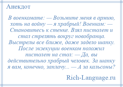 
    В военкомате: — Возьмите меня в армию, хоть на войну — я храбрый! Военком: — Становитесь к стенке. Взял пистолет и стал стрелять вокруг новобранца. Выстрелы все ближе, даже задело шапку. После экзекуции военком положил пистолет на стол: — Да, вы действительно храбрый человек. За шапку я вам, конечно, заплачу... — А за кальсоны?