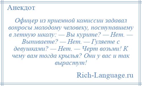 
    Офицер из приемной комиссии задавал вопросы молодому человеку, поступавшему в летную школу: — Вы курите? — Нет. — Выпиваете? — Нет. — Гуляете с девушками? — Нет. — Черт возьми! К чему вам тогда крылья? Они у вас и так вырастут!