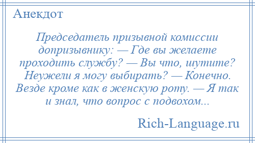 
    Председатель призывной комиссии допризывнику: — Где вы желаете проходить службу? — Вы что, шутите? Неужели я могу выбирать? — Конечно. Везде кроме как в женскую роту. — Я так и знал, что вопрос с подвохом...