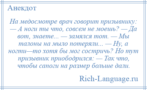 
    На медосмотре врач говорит призывнику: — А ноги ты что, совсем не моешь? — Да вот, знаете... — замялся тот. — Мы талоны на мыло потеряли... — Ну, а ногти—то хотя бы мог состричь? Но тут призывник приободрился: — Так что, чтобы сапоги на размер больше дали.