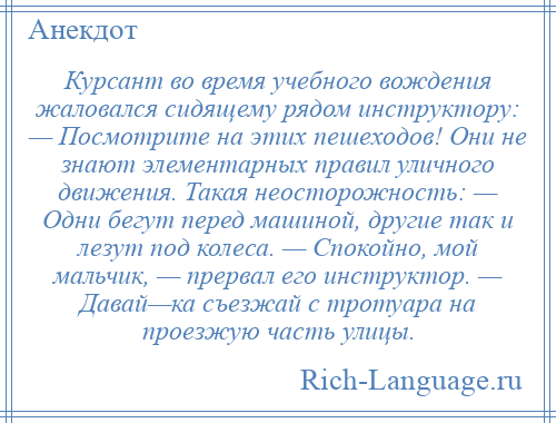 
    Курсант во время учебного вождения жаловался сидящему рядом инструктору: — Посмотрите на этих пешеходов! Они не знают элементарных правил уличного движения. Такая неосторожность: — Одни бегут перед машиной, другие так и лезут под колеса. — Спокойно, мой мальчик, — прервал его инструктор. — Давай—ка съезжай с тротуара на проезжую часть улицы.