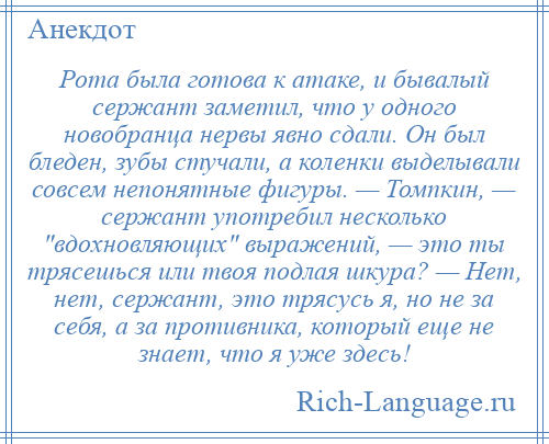 
    Рота была готова к атаке, и бывалый сержант заметил, что у одного новобранца нервы явно сдали. Он был бледен, зубы стучали, а коленки выделывали совсем непонятные фигуры. — Томпкин, — сержант употребил несколько вдохновляющих выражений, — это ты трясешься или твоя подлая шкура? — Нет, нет, сержант, это трясусь я, но не за себя, а за противника, который еще не знает, что я уже здесь!