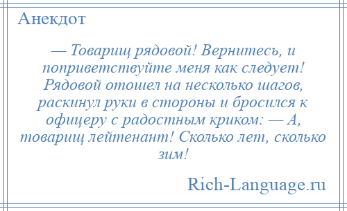 
    — Товарищ рядовой! Вернитесь, и поприветствуйте меня как следует! Рядовой отошел на несколько шагов, раскинул руки в стороны и бросился к офицеру с радостным криком: — А, товарищ лейтенант! Сколько лет, сколько зим!