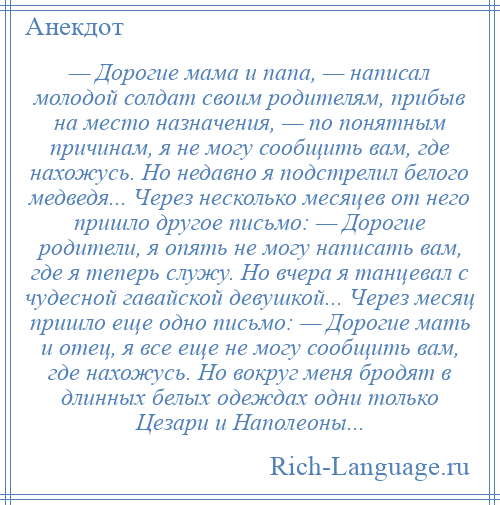 
    — Дорогие мама и папа, — написал молодой солдат своим родителям, прибыв на место назначения, — по понятным причинам, я не могу сообщить вам, где нахожусь. Но недавно я подстрелил белого медведя... Через несколько месяцев от него пришло другое письмо: — Дорогие родители, я опять не могу написать вам, где я теперь служу. Но вчера я танцевал с чудесной гавайской девушкой... Через месяц пришло еще одно письмо: — Дорогие мать и отец, я все еще не могу сообщить вам, где нахожусь. Но вокруг меня бродят в длинных белых одеждах одни только Цезари и Наполеоны...
