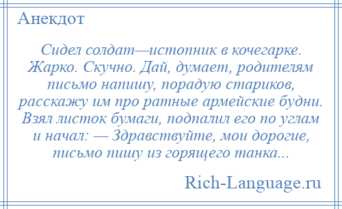 
    Сидел солдат—истопник в кочегарке. Жарко. Скучно. Дай, думает, родителям письмо напишу, порадую стариков, расскажу им про ратные армейские будни. Взял листок бумаги, подпалил его по углам и начал: — Здравствуйте, мои дорогие, письмо пишу из горящего танка...