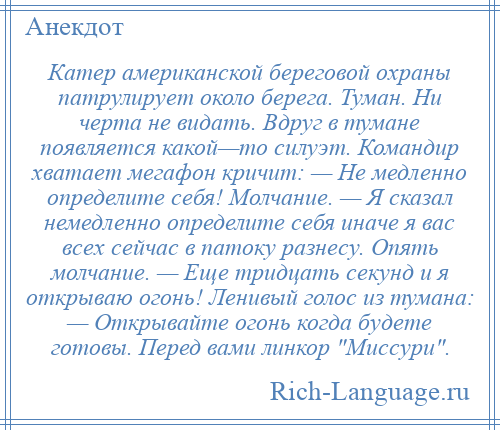 
    Катер американской береговой охраны патрулирует около берега. Туман. Ни черта не видать. Вдруг в тумане появляется какой—то силуэт. Командир хватает мегафон кричит: — Не медленно определите себя! Молчание. — Я сказал немедленно определите себя иначе я вас всех сейчас в патоку разнесу. Опять молчание. — Еще тридцать секунд и я открываю огонь! Ленивый голос из тумана: — Открывайте огонь когда будете готовы. Перед вами линкор Миссури .