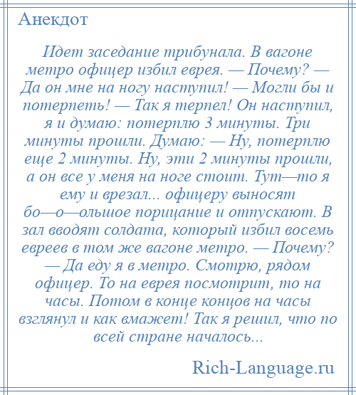 
    Идет заседание трибунала. В вагоне метро офицер избил еврея. — Почему? — Да он мне на ногу наступил! — Могли бы и потерпеть! — Так я терпел! Он наступил, я и думаю: потерплю 3 минуты. Три минуты прошли. Думаю: — Ну, потерплю еще 2 минуты. Ну, эти 2 минуты прошли, а он все у меня на ноге стоит. Тут—то я ему и врезал... офицеру выносят бо—о—ольшое порицание и отпускают. В зал вводят солдата, который избил восемь евреев в том же вагоне метро. — Почему? — Да еду я в метро. Смотрю, рядом офицер. То на еврея посмотрит, то на часы. Потом в конце концов на часы взглянул и как вмажет! Так я решил, что по всей стране началось...