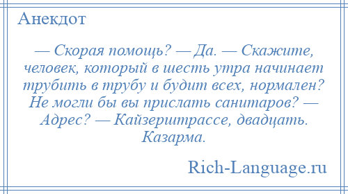 
    — Скорая помощь? — Да. — Скажите, человек, который в шесть утра начинает трубить в трубу и будит всех, нормален? Не могли бы вы прислать санитаров? — Адрес? — Кайзерштрассе, двадцать. Казарма.