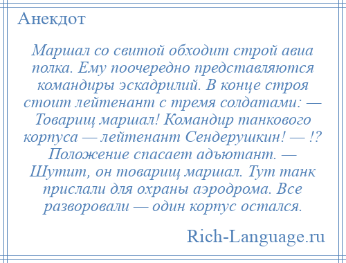 
    Маршал со свитой обходит строй авиа полка. Ему поочередно представляются командиры эскадрилий. В конце строя стоит лейтенант с тремя солдатами: — Товарищ маршал! Командир танкового корпуса — лейтенант Сендерушкин! — !? Положение спасает адъютант. — Шутит, он товарищ маршал. Тут танк прислали для охраны аэродрома. Все разворовали — один корпус остался.