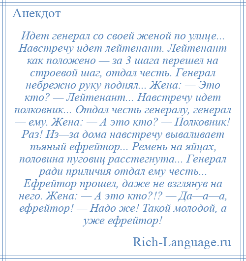 
    Идет генерал со своей женой по улице... Навстречу идет лейтенант. Лейтенант как положено — за 3 шага перешел на строевой шаг, отдал честь. Генерал небрежно руку поднял... Жена: — Это кто? — Лейтенант... Навстречу идет полковник... Отдал честь генералу, генерал — ему. Жена: — А это кто? — Полковник! Раз! Из—за дома навстречу вываливает пьяный ефрейтор... Ремень на яйцах, половина пуговиц расстегнута... Генерал ради приличия отдал ему честь... Ефрейтор прошел, даже не взглянув на него. Жена: — А это кто?!? — Да—а—а, ефрейтор! — Надо же! Такой молодой, а уже ефрейтор!