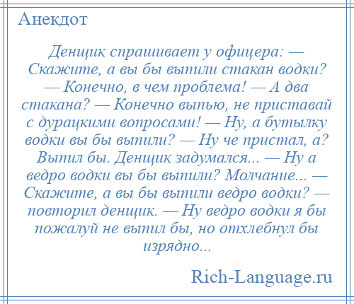 
    Денщик спрашивает у офицера: — Скажите, а вы бы выпили стакан водки? — Конечно, в чем проблема! — А два стакана? — Конечно выпью, не приставай с дурацкими вопросами! — Ну, а бутылку водки вы бы выпили? — Ну че пристал, а? Выпил бы. Денщик задумался... — Ну а ведро водки вы бы выпили? Молчание... — Скажите, а вы бы выпили ведро водки? — повторил денщик. — Ну ведро водки я бы пожалуй не выпил бы, но отхлебнул бы изрядно...