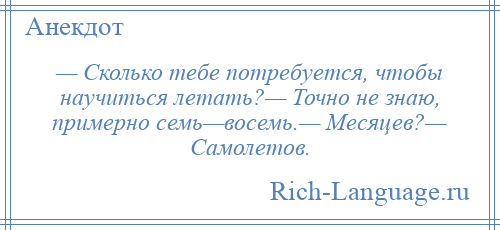 
    — Сколько тебе потребуется, чтобы научиться летать?— Точно не знаю, примерно семь—восемь.— Месяцев?— Самолетов.