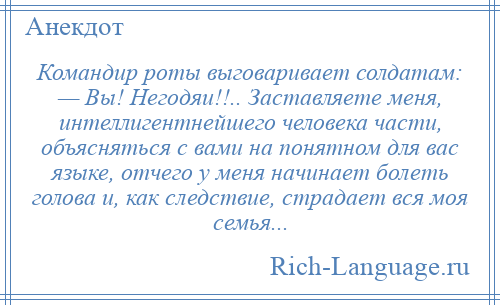 
    Командир роты выговаривает солдатам: — Вы! Негодяи!!.. Заставляете меня, интеллигентнейшего человека части, объясняться с вами на понятном для вас языке, отчего у меня начинает болеть голова и, как следствие, страдает вся моя семья...