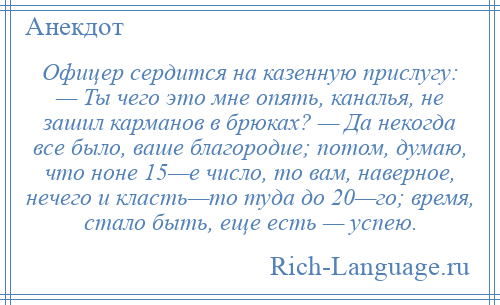 
    Офицер сердится на казенную прислугу: — Ты чего это мне опять, каналья, не зашил карманов в брюках? — Да некогда все было, ваше благородие; потом, думаю, что ноне 15—е число, то вам, наверное, нечего и класть—то туда до 20—го; время, стало быть, еще есть — успею.