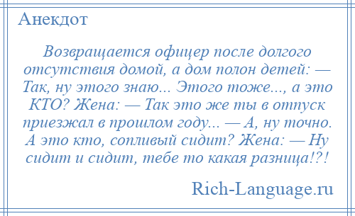 
    Возвращается офицер после долгого отсутствия домой, а дом полон детей: — Так, ну этого знаю... Этого тоже..., а это КТО? Жена: — Так это же ты в отпуск приезжал в прошлом году... — А, ну точно. А это кто, сопливый сидит? Жена: — Ну сидит и сидит, тебе то какая разница!?!